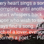 “Every heart sings a song, incomplete, until another heart whispers back. Those who wish to sing always find a song. At the touch of a lover, everyone becomes a poet.” ~~ Plato